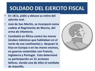 SOLDADO DEL EJERCITO FISCAL
• En 1811, pidió y obtuvo su retiro del
ejército real.
• José de San Martín, se incorporó como
cadete al Regimiento de Murcia, del
arma de infantería.
• Combatió en África contra los moros
(árabes islámicos que habitaban en el
norte de ese continente) y después lo
hizo en Europa o en los mares vecinos,
en guerras sostenidas con Francia,
Inglaterra y Portugal. Esto determinó
su participación en 31 acciones
bélicas, siendo una de ellas el combate
de Arjonilla.
 