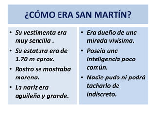 ¿CÓMO ERA SAN MARTÍN?
• Su vestimenta era
muy sencilla .
• Su estatura era de
1.70 m aprox.
• Rostro se mostraba
morena.
• La nariz era
aguileña y grande.
• Era dueño de una
mirada vivísima.
• Poseía una
inteligencia poco
común.
• Nadie pudo ni podrá
tacharlo de
indiscreto.
 