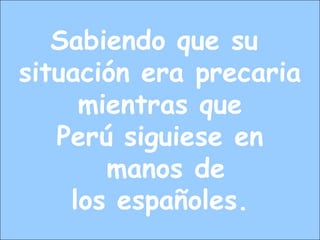 Sabiendo que su
situación era precaria
mientras que
Perú siguiese en
manos de
los españoles.
 