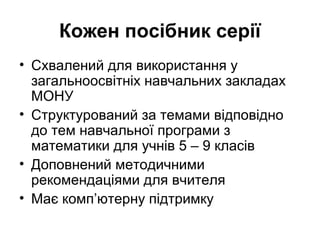 Кожен посібник серії
• Схвалений для використання у
загальноосвітніх навчальних закладах
МОНУ
• Структурований за темами відповідно
до тем навчальної програми з
математики для учнів 5 – 9 класів
• Доповнений методичними
рекомендаціями для вчителя
• Має комп’ютерну підтримку
 