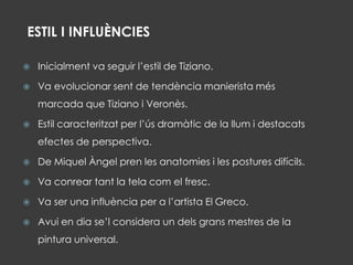  Inicialment va seguir l’estil de Tiziano.
 Va evolucionar sent de tendència manierista més
marcada que Tiziano i Veronès.
 Estil caracteritzat per l’ús dramàtic de la llum i destacats
efectes de perspectiva.
 De Miquel Àngel pren les anatomies i les postures difícils.
 Va conrear tant la tela com el fresc.
 Va ser una influència per a l’artista El Greco.
 Avui en dia se’l considera un dels grans mestres de la
pintura universal.
ESTIL I INFLUÈNCIES
 