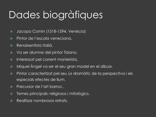 Dades biogràfiques
 Jacopo Comin (1518-1594, Venècia)
 Pintor de l’escola veneciana.
 Renaixentista italià.
 Va ser alumne del pintor Tiziano.
 Interessat pel corrent manierista.
 Miquel Àngel va ser el seu gran model en el dibuix.
 Pintor caracteritzat pel seu ús dramàtic de la perspectiva i els
especials efectes de llum.
 Precursor de l’art barroc.
 Temes principals: religiosos i mitològics.
 Realitzar nombrosos retrats.
 