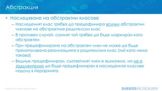 Абстракция
• Наследяване на абстрактни класове
– Наследеният клас трябва да предефинира всички абстрактни
членове на абстрактния родителски клас
– В противен случай, самият той трябва да бъде маркиран като
абстрактен
– При предефиниране на абстрактен член не може да бъде
преизползвана реализацията в родителския клас (тъй като няма
такава)
– Веднъж предефиниран, съответният член е възможно, но не е
задължително да бъде предефиниран в наследените класове
надолу в йерархията
 