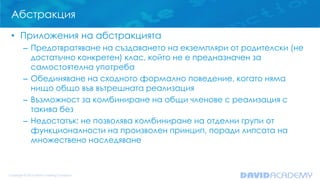 Абстракция
• Приложения на абстракцията
– Предотвратяване на създаването на екземпляри от родителски (не
достатъчно конкретен) клас, който не е предназначен за
самостоятелна употреба
– Обединяване на сходното формално поведение, когато няма
нищо общо във вътрешната реализация
– Възможност за комбиниране на общи членове с реализация с
такива без
– Недостатък: не позволява комбиниране на отделни групи от
функционалности на произволен принцип, поради липсата на
множествено наследяване
 