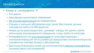 Интерфейси
• Какво е „интерфейс“?
– Тип данни
– Декларира единствено поведение
– Не описва реализация на поведението
– Сходен с напълно абстрактен клас (клас без полета, всички
членове на който са абстрактни)
– Може да се разглежда като „договор“ между тип данни, който
реализира декларираното поведение, и код, който го използва
– Интерфейсите се имплементират от класове/структури –
имплементиращият тип е длъжен да предостави имплементация на
съответните членове (може и абстрактна)
– Един клас/структура може да имплементира няколко интерфейса
(множествено наследяване?)
 