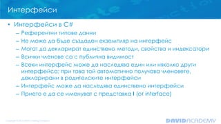 Интерфейси
• Интерфейси в C#
– Референтни типове данни
– Не може да бъде създаден екземпляр на интерфейс
– Могат да декларират единствено методи, свойства и индексатори
– Всички членове са с публична видимост
– Всеки интерфейс може да наследява един или няколко други
интерфейса; при това той автоматично получава членовете,
декларирани в родителските интерфейси
– Интерфейс може да наследява единствено интерфейси
– Прието е да се именуват с представка I (от interface)
 