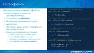 Интерфейси
// Интерфейс за обекти, които издават звуци
public interface ISoundMaker
{
void MakeSound();
}
// Интерфейс за обекти, които могат да се придвижват
public interface IMobileObject
{
void MoveТо(Point location);
}
// Интерфейс за обекти, които могат да се печатат
// на конзолата
interface IPrintableObject
{
void PrintToConsole();
}
// Интерфейс за равнинни фигури
interface IPlanarShape : IPrintableObject
{
double Perimeter { get; }
double Area { get; }
}
• Деклариране на интерфейси
– Модификатор за достъп
(незадължителен)
– Ключова дума interface
– Наименование на интерфейса
– Двоеточие
– Списък от родителски интерфейси
(незадължителен)
– Блок с декларации на членове
• Методи, свойства и индексатори
• Без модификатори за достъп
• Блоковете с операции се заменят с „;“
• Без ключови думи virtual и abstract
 
