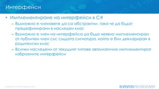 Интерфейси
• Имплементиране на интерфейси в C#
– Възможно е членовете да са абстрактни, така че да бъдат
предефинирани в наследен клас
– Възможно е член на интерфейса да бъде неявно имплементиран
от публичен член със същата сигнатура, който е бил деклариран в
родителски клас
– Всички наследени от текущият типове автоматично имплементират
изброените интерфейси
 