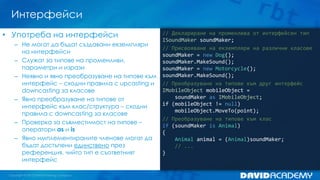 Интерфейси
// Деклариране на променлива от интерфейсен тип
ISoundMaker soundMaker;
// Присвояване на екземпляри на различни класове
soundMaker = new Dog();
soundMaker.MakeSound();
soundMaker = new Motorcycle();
soundMaker.MakeSound();
// Преобразуване на типове към друг интерфейс
IMobileObject mobileObject =
soundMaker as IMobileObject;
if (mobileObject != null)
mobileObject.MoveTo(point);
// Преобразуване на типове към клас
if (soundMaker is Animal)
{
Animal animal = (Animal)soundMaker;
// ...
}
• Употреба на интерфейси
– Не могат да бъдат създавани екземпляри
на интерфейси
– Служат за типове на променливи,
параметри и изрази
– Неявно и явно преобразуване на типове към
интерфейс – сходни правила с upcasting и
downcasting за класове
– Явно преобразуване на типове от
интерфейс към клас/структура – сходни
правила с downcasting за класове
– Проверка за съвместимост на типове –
оператори as и is
– Явно имплементираните членове могат да
бъдат достъпени единствено през
референция, чийто тип е съответният
интерфейс
 