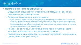 Интерфейси
• Приложения на интерфейсите
– Обединяват сходни групи от формално поведение, без да се
ангажират с реализацията му
– Позволяват гъвкавост на типовете данни
• Един и същи обект може да се разглежда като коренно различни неща от
отделни фрагменти на програмата (с помощта на различни интерфейси)
• Коренно различни обекти могат да се разглеждат като еднотипни от гледна
точка на фрагмент на програмата
– Полезни са за т.нар. слабо обвързване (loose coupling), което
улеснява поддръжката и тестването на софтуера
– Някои вградени интерфейси позволяват употребата на специални
синтактични конструкции в C#
 