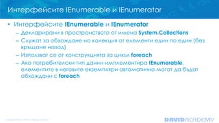 Интерфейсите IEnumerable и IEnumerator
• Интерфейсите IEnumerable и IEnumerator
– Декларирани в пространството от имена System.Collections
– Служат за обхождане на колекция от елементи един по един (без
връщане назад)
– Използват се от конструкцията за цикъл foreach
– Ако потребителски тип данни имплементира IEnumerable,
елементите в неговите екземпляри автоматично могат да бъдат
обхождани с foreach
 