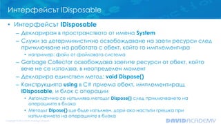 Интерфейсът IDisposable
• Интерфейсът IDisposable
– Деклариран в пространството от имена System
– Служи за детерминистично освобождаване на заети ресурси след
причключване на работата с обект, който го имплементира
• например: файл от файловата система
– Garbage Collector освобождава заетите ресурси от обект, който
вече не се използва, в неопределен момент
– Декларира единствен метод: void Dispose()
– Конструкцията using в C# приема обект, имплементиращ
IDisposable, и блок с операции
• Автоматично се изпълнява методът Dispose() след приключването на
операциите в блока
• Методът Dipose() ще бъде изпълнен, дори ако настъпи грешка при
изпълнението на операциите в блока
 