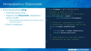 Интерфейсът IDisposable
string fileName = @"C:Prices.txt";
// Отваряне на файл за четене
// StreamReader имплементира IDisposable
using (StreamReader reader =
new StreamReader(fileName))
{
// Прочитане съдържанието на файла и
// изпечатване на конзолата ред по ред
while (!reader.EndOfStream)
{
string line = reader.ReadLine();
Console.WriteLine(line);
}
// След излизане от този блок, файлът
// автоматично ще бъде затворен
}
• Конструкцията using
– Ключова дума using
– Израз от тип IDisposable, заграден в
кръгли скоби
• Може да бъде декларация на променлива с
инициализация
– Блок с операции
 
