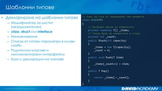 Шаблонни типове
// Клас за стек от произволен тип елементи
class Stack<T>
{
// Вътрешен масив за елементите
private readonly T[] _items;
// Текущ брой на елементите в стека
private int _count;
public Stack(int capacity)
{
_items = new T[capacity];
_count = 0;
}
public void Push(T item)
{
_items[_count++] = item;
}
public T Pop()
{
return _items[--_count];
}
}
• Деклариране на шаблонни типове
– Модификатор за достъп
(незадължителен)
– class, struct или interface
– Наименование
– Списък от типови параметри в ъглови
скоби
– Родителски класове и
имплементирани интерфейси
– Блок с декларации на членове
 