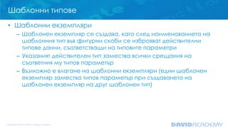 Шаблонни типове
• Шаблонни екземпляри
– Шаблонен екземпляр се създава, като след наименованието на
шаблонния тип във фигурни скоби се изброяват действителни
типове данни, съответстващи на типовите параметри
– Указаният действителен тип замества всички срещания на
съответния му типов параметър
– Възможно е влагане на шаблонни екземпляри (един шаблонен
екземпляр замества типов параметър при създаването на
шаблонен екземпляр на друг шаблонен тип)
 