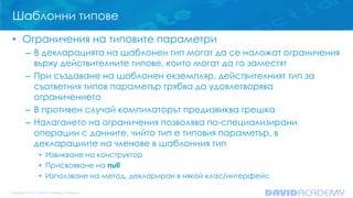 Шаблонни типове
• Ограничения на типовите параметри
– В декларацията на шаблонен тип могат да се наложат ограничения
върху действителните типове, които могат да го заместят
– При създаване на шаблонен екземпляр, действителният тип за
съответния типов параметър трябва да удовлетворява
ограничението
– В противен случай компилаторът предизвиква грешка
– Налагането на ограничения позволява по-специализирани
операции с данните, чийто тип е типовия параметър, в
декларациите на членове в шаблонния тип
• Извикване на конструктор
• Присвояване на null
• Използване на метод, деклариран в някой клас/интерфейс
 