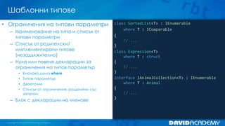 Шаблонни типове
class SortedList<T> : IEnumerable
where T : IComparable
{
// ...
}
class Expression<T>
where T : struct
{
// ...
}
interface IAnimalCollection<T> : IEnumerable
where T : Animal
{
// ...
}
• Ограничения на типови параметри
– Наименование на типа и списък от
типови параметри
– Списък от родителски/
имплементирани типове
(незадължително)
– Нула или повече декларации за
ограничения на типов параметър
• Ключова дума where
• Типов параметър
• Двоеточие
• Списък от ограничения, разделени със
запетаи
– Блок с декларации на членове
 