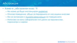 Абстракция
• Какво е „абстрактен клас “?
– Не може да бъде инстанциран директно
– Описва поведение, общо за йерархията от наследени класове
– Не се ангажира с пълната реализация на поведението
– Използва се като събирателен тип данни за променливи,
параметри и изрази
 