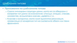 Шаблонни типове
• Приложения на шаблонните типове
– Строго типизирани структури данни, които не са обвързани с
конкретен тип данни на елементите: списъци, опашки, стекове,
множества, асоциативни масиви, дървета и т.н.
– Класове и алгоритми, които имат еднотипна реализация,
независеща от конкретния тип на съответните обекти или техни
фрагменти
 