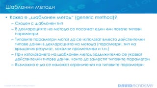 Шаблонни методи
• Какво е „шаблонен метод“ (generic method)?
– Сходен с шаблонен тип
– В декларацията на метода се посочват един или повече типови
параметри
– Типовите параметри могат да се използват вместо действителни
типове данни в декларацията на метода (параметри, тип на
връщания резултат, локални променливи и т.н.)
– При използването на шаблонен метод задължително се указват
действителни типове данни, които да заместят типовите параметри
– Възможно е да се наложат ограничения на типовите параметри
 