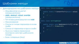 Шаблонни методи
static class ConversionHelper
{
public static T ConvertTo<T>(object value)
{
// ...
}
}
static class SortingHelper
{
public static void BubbleSort<T>(T[] array)
where T : IComparable
{
// ...
}
}
• Деклариране на шаблонни методи
– Модификатор за достъп
(незадължителен)
– static, abstract, virtual, override
(незадължителни)
– Тип на връщания резултат или void
– Наименование
– Списък от типови параметри в ъглови
скоби
– Списък от параметри в кръгли скоби
– Нула или повече ограничения
(синтаксис като при шаблонните
типове)
– Блок с операции (тяло)
 
