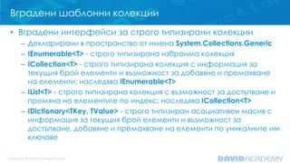 Вградени шаблонни колекции
• Вградени интерфейси за строго типизирани колекции
– Декларирани в пространство от имена System.Collections.Generic
– IEnumerable<T> - строго типизирана изброима колекция
– ICollection<T> - строго типизирана колекция с информация за
текущия брой елементи и възможност за добавяне и премахване
на елементи; наследява IEnumerable<T>
– IList<T> - строго типизирана колекция с възможност за достъпване и
промяна на елементите по индекс; наследява ICollection<T>
– IDictionary<TKey, TValue> - строго типизиран асоциативен масив с
информация за текущия брой елементи и възможност за
достъпване, добавяне и премахване на елементи по уникалните им
ключове
 