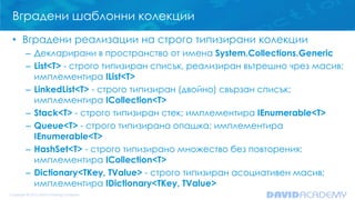 Вградени шаблонни колекции
• Вградени реализации на строго типизирани колекции
– Декларирани в пространство от имена System.Collections.Generic
– List<T> - строго типизиран списък, реализиран вътрешно чрез масив;
имплементира IList<T>
– LinkedList<T> - строго типизиран (двойно) свързан списък;
имплементира ICollection<T>
– Stack<T> - строго типизиран стек; имплементира IEnumerable<T>
– Queue<T> - строго типизирана опашка; имплементира
IEnumerable<T>
– HashSet<T> - строго типизирано множество без повторения;
имплементира ICollection<T>
– Dictionary<TKey, TValue> - строго типизиран асоциативен масив;
имплементира IDictionary<TKey, TValue>
 