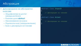 Абстракция
abstract class Shape2D
{
// Декларации на членове
}
abstract class Animal
{
// Декларации на членове
}
• Деклариране на абстрактни
класове
– Модификатор за достъп
(незадължителен)
– Ключова дума abstract
– Наименование на класа
– Родителски клас (незадължителен)
– Блок с декларации на членове
 