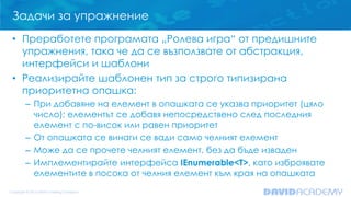 Задачи за упражнение
• Преработете програмата „Ролева игра“ от предишните
упражнения, така че да се възползвате от абстракция,
интерфейси и шаблони
• Реализирайте шаблонен тип за строго типизирана
приоритетна опашка:
– При добавяне на елемент в опашката се указва приоритет (цяло
число); елементът се добавя непосредствено след последния
елемент с по-висок или равен приоритет
– От опашката се винаги се вади само челният елемент
– Може да се прочете челният елемент, без да бъде изваден
– Имплементирайте интерфейса IEnumerable<T>, като изброявате
елементите в посока от челния елемент към края на опашката
 