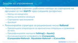 Задачи за упражнение
• Реализирайте статични шаблонни методи за сортиране на
аргумент от тип IList<T> чрез следните алгоритми:
– Метод на мехурчето
– Метод на пряката селекция
– Сортиране чрез вмъкване
– Quicksort
• Реализирайте структура за рационално число Rational
– Презапишете операторите за аритметични операции и сравнение
за него
– Предефинирайте методите ToString() и Equals()
– Имплементирайте интерфейсите IComparable,
IComparable<Rational>, IEquatable<Rational> и IConvertible
 