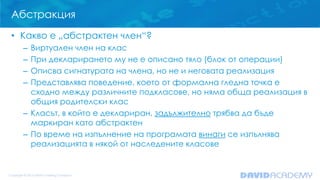 Абстракция
• Какво е „абстрактен член“?
– Виртуален член на клас
– При декларирането му не е описано тяло (блок от операции)
– Описва сигнатурата на члена, но не и неговата реализация
– Представлява поведение, което от формална гледна точка е
сходно между различните подкласове, но няма обща реализация в
общия родителски клас
– Класът, в който е деклариран, задължително трябва да бъде
маркиран като абстрактен
– По време на изпълнение на програмата винаги се изпълнява
реализацията в някой от наследените класове
 