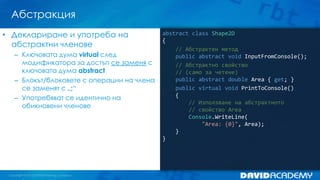Абстракция
abstract class Shape2D
{
// Абстрактен метод
public abstract void InputFromConsole();
// Абстрактно свойство
// (само за четене)
public abstract double Area { get; }
public virtual void PrintToConsole()
{
// Използване на абстрактното
// свойство Area
Console.WriteLine(
"Area: {0}", Area);
}
}
• Деклариране и употреба на
абстрактни членове
– Ключовата дума virtual след
модификатора за достъп се заменя с
ключовата дума abstract
– Блокът/блоковете с операции на члена
се заменят с „;“
– Употребяват се идентично на
обикновени членове
 