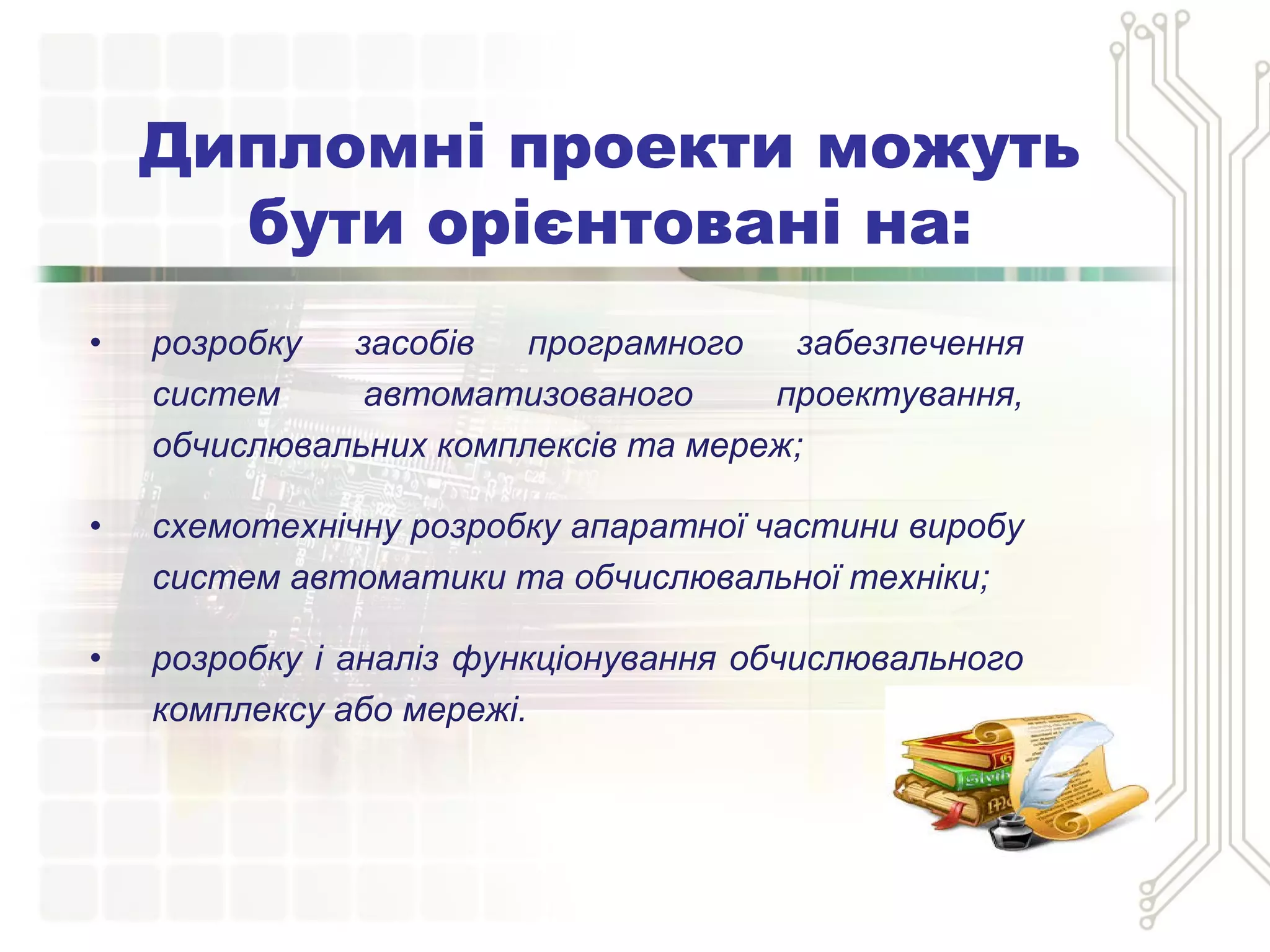 • розробку засобів програмного забезпечення
систем автоматизованого проектування,
обчислювальних комплексів та мереж;
• схемотехнічну розробку апаратної частини виробу
систем автоматики та обчислювальної техніки;
• розробку і аналіз функціонування обчислювального
комплексу або мережі.
Дипломні проекти можуть
бути орієнтовані на:
 