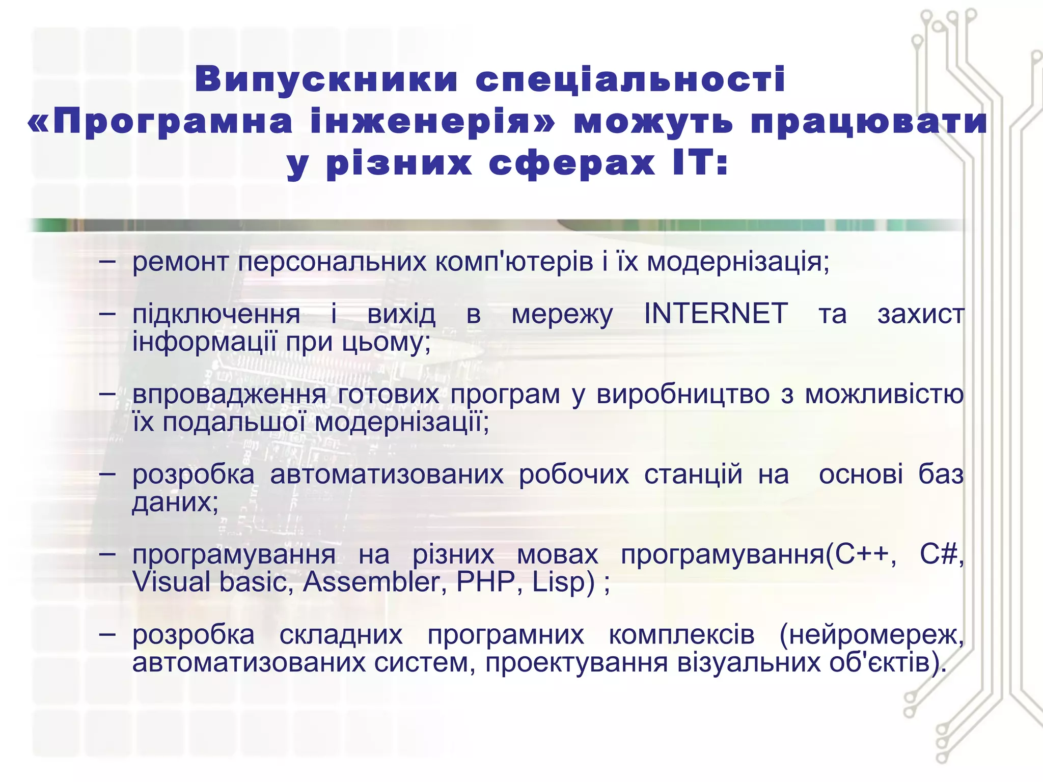 Випускники спеціальності
«Програмна інженерія» можуть працювати
у різних сферах ІТ:
– ремонт персональних комп'ютерів і їх модернізація;
– підключення і вихід в мережу INTERNET та захист
інформації при цьому;
– впровадження готових програм у виробництво з можливістю
їх подальшої модернізації;
– розробка автоматизованих робочих станцій на основі баз
даних;
– програмування на різних мовах програмування(С++, С#,
Visual basic, Assembler, PHP, Lisp) ;
– розробка складних програмних комплексів (нейромереж,
автоматизованих систем, проектування візуальних об'єктів).
 