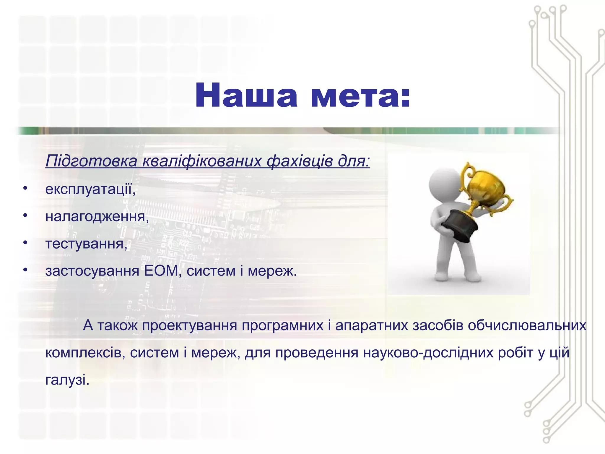 Наша мета:
Підготовка кваліфікованих фахівців для:
• експлуатації,
• налагодження,
• тестування,
• застосування ЕОМ, систем і мереж.
А також проектування програмних і апаратних засобів обчислювальних
комплексів, систем і мереж, для проведення науково-дослідних робіт у цій
галузі.
 