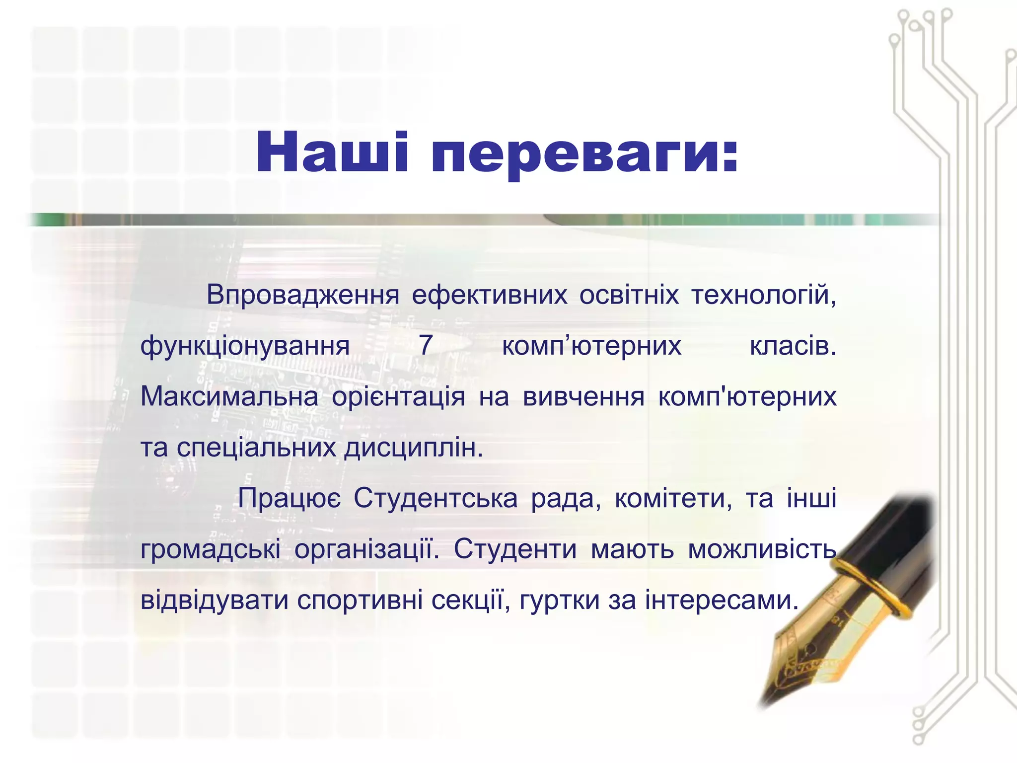 Наші переваги:
Впровадження ефективних освітніх технологій,
функціонування 7 комп’ютерних класів.
Максимальна орієнтація на вивчення комп'ютерних
та спеціальних дисциплін.
Працює Студентська рада, комітети, та інші
громадські організації. Студенти мають можливість
відвідувати спортивні секції, гуртки за інтересами.
 