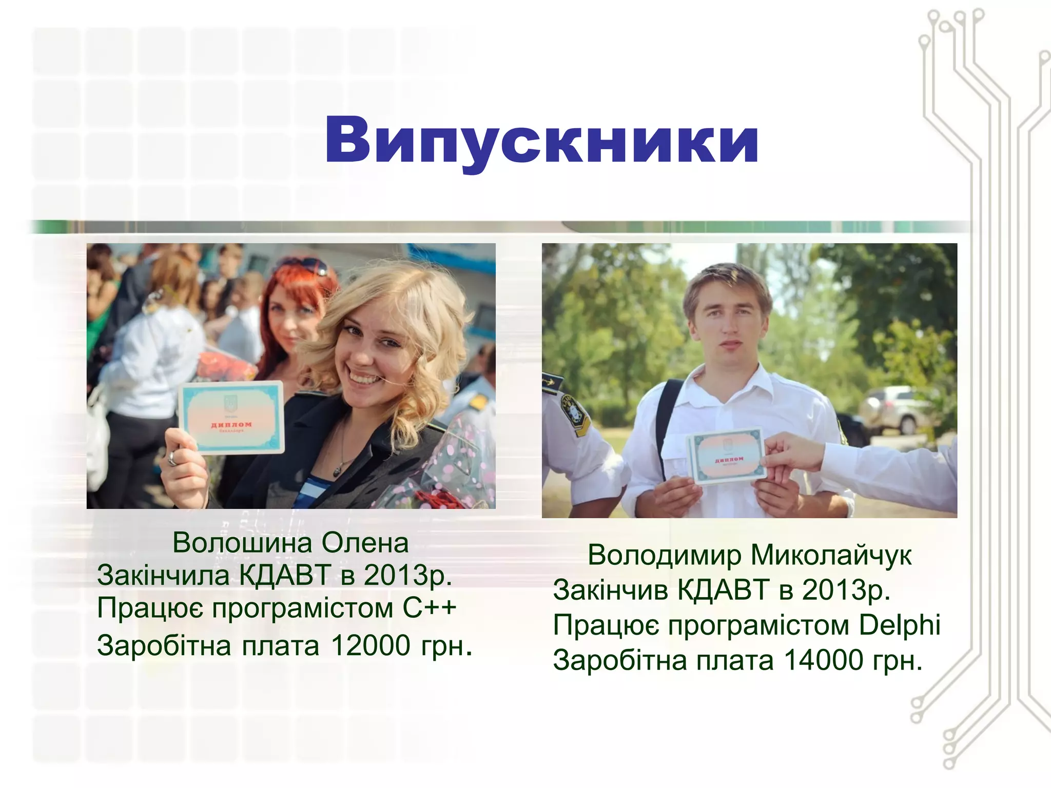 Випускники
Волошина Олена
Закінчила КДАВТ в 2013р.
Працює програмістом С++
Заробітна плата 12000 грн.
Володимир Миколайчук
Закінчив КДАВТ в 2013р.
Працює програмістом Delphi
Заробітна плата 14000 грн.
 