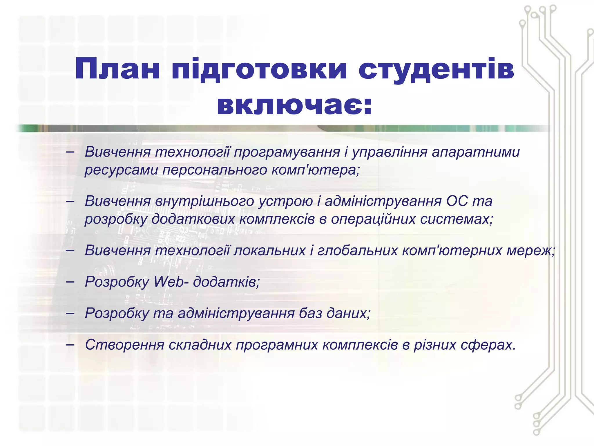 – Вивчення технології програмування і управління апаратними
ресурсами персонального комп'ютера;
– Вивчення внутрішнього устрою і адміністрування ОС та
розробку додаткових комплексів в операційних системах;
– Вивчення технології локальних і глобальних комп'ютерних мереж;
– Розробку Web- додатків;
– Розробку та адміністрування баз даних;
– Створення складних програмних комплексів в різних сферах.
План підготовки студентів
включає:
 
