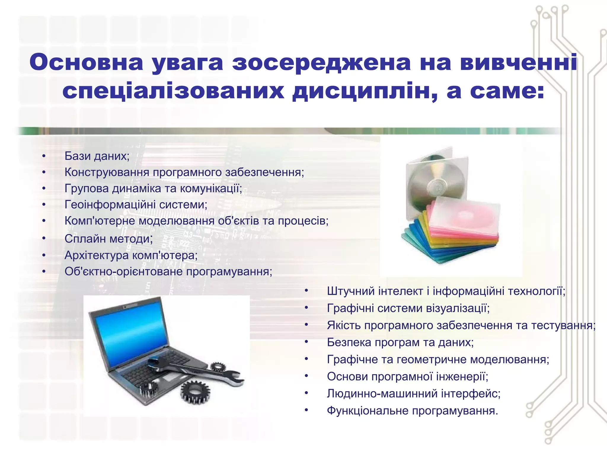 • Бази даних;
• Конструювання програмного забезпечення;
• Групова динаміка та комунікації;
• Геоінформаційні системи;
• Комп'ютерне моделювання об'єктів та процесів;
• Сплайн методи;
• Архітектура комп'ютера;
• Об'єктно-орієнтоване програмування;
Основна увага зосереджена на вивченні
спеціалізованих дисциплін, а саме:
• Штучний інтелект і інформаційні технології;
• Графічні системи візуалізації;
• Якість програмного забезпечення та тестування;
• Безпека програм та даних;
• Графічне та геометричне моделювання;
• Основи програмної інженерії;
• Людинно-машинний інтерфейс;
• Функціональне програмування.
 