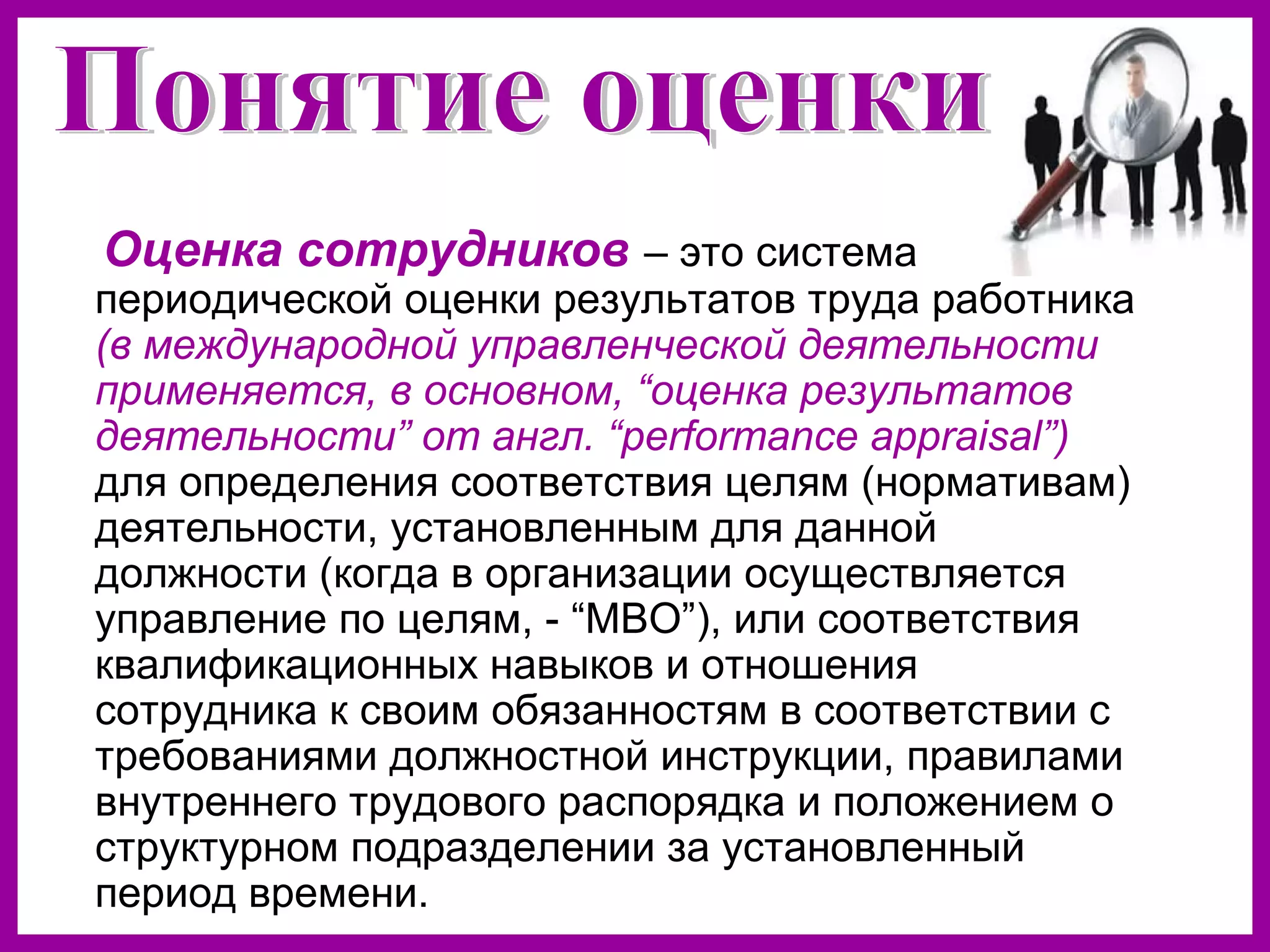 Оценка сотрудников – это система
периодической оценки результатов труда работника
(в международной управленческой деятельности
применяется, в основном, “оценка результатов
деятельности” от англ. “performance appraisal”)
для определения соответствия целям (нормативам)
деятельности, установленным для данной
должности (когда в организации осуществляется
управление по целям, - “МВО”), или соответствия
квалификационных навыков и отношения
сотрудника к своим обязанностям в соответствии с
требованиями должностной инструкции, правилами
внутреннего трудового распорядка и положением о
структурном подразделении за установленный
период времени.
