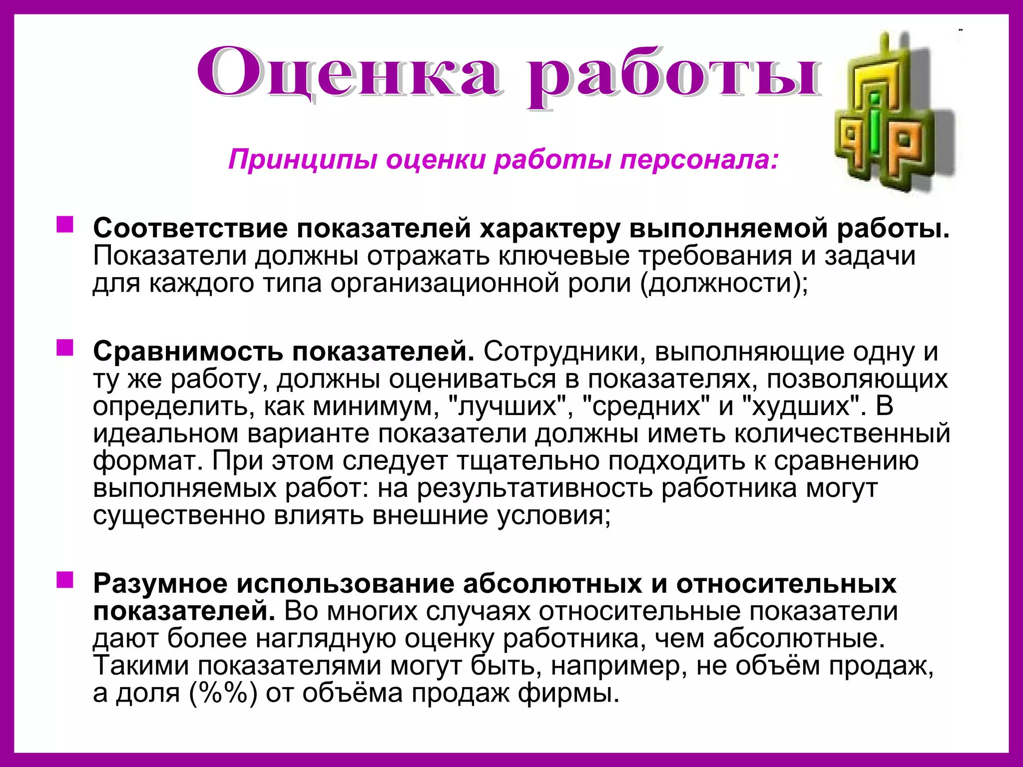 Принципы оценки работы персонала:
Соответствие показателей характеру выполняемой работы.
Показатели должны отражать ключевые требования и задачи
для каждого типа организационной роли (должности);
Сравнимость показателей. Сотрудники, выполняющие одну и
ту же работу, должны оцениваться в показателях, позволяющих
определить, как минимум, "лучших", "средних" и "худших". В
идеальном варианте показатели должны иметь количественный
формат. При этом следует тщательно подходить к сравнению
выполняемых работ: на результативность работника могут
существенно влиять внешние условия;
Разумное использование абсолютных и относительных
показателей. Во многих случаях относительные показатели
дают более наглядную оценку работника, чем абсолютные.
Такими показателями могут быть, например, не объём продаж,
а доля (%%) от объёма продаж фирмы.
