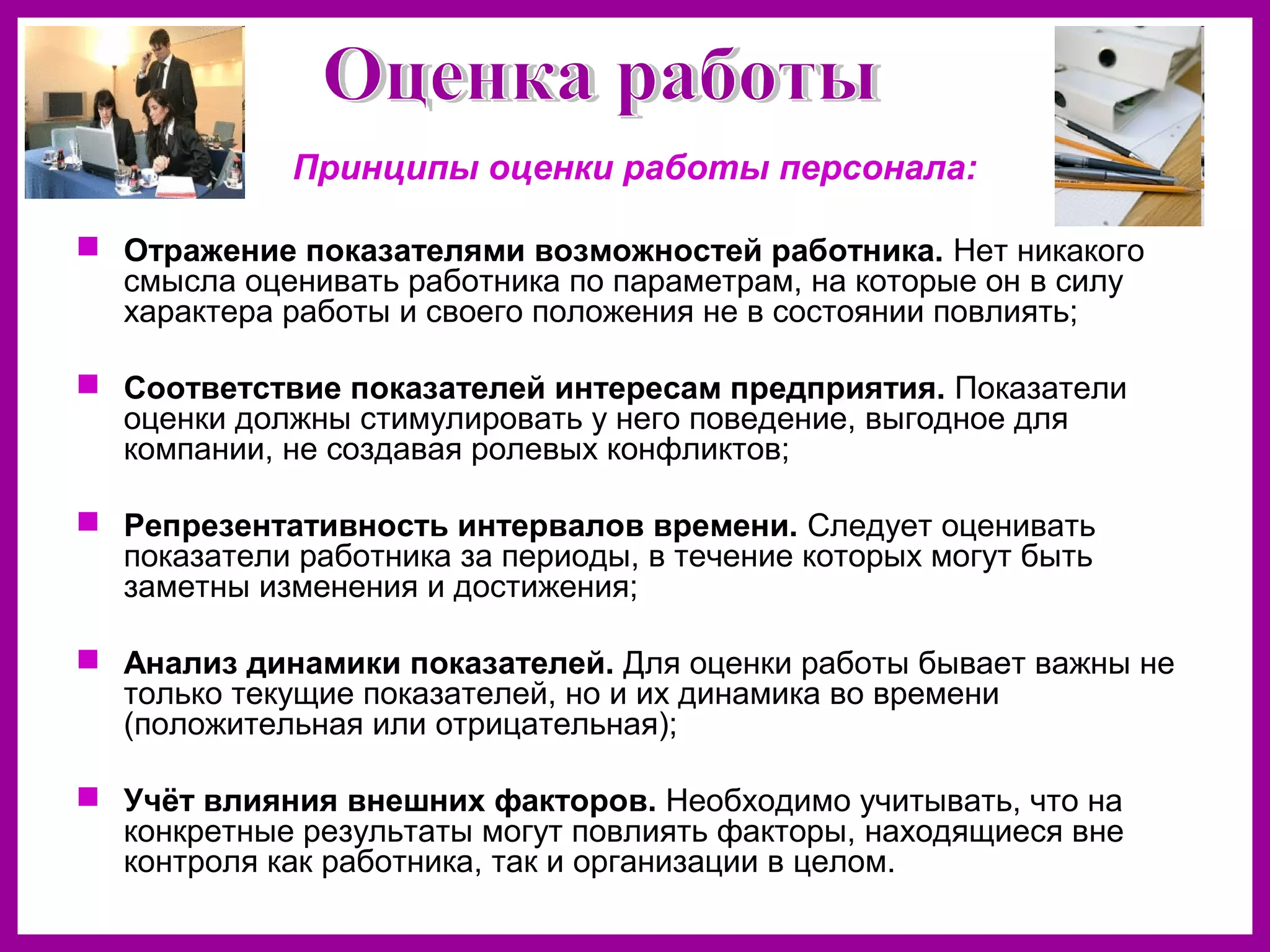 Принципы оценки работы персонала:
Отражение показателями возможностей работника. Нет никакого
смысла оценивать работника по параметрам, на которые он в силу
характера работы и своего положения не в состоянии повлиять;
Соответствие показателей интересам предприятия. Показатели
оценки должны стимулировать у него поведение, выгодное для
компании, не создавая ролевых конфликтов;
Репрезентативность интервалов времени. Следует оценивать
показатели работника за периоды, в течение которых могут быть
заметны изменения и достижения;
Анализ динамики показателей. Для оценки работы бывает важны не
только текущие показателей, но и их динамика во времени
(положительная или отрицательная);
Учёт влияния внешних факторов. Необходимо учитывать, что на
конкретные результаты могут повлиять факторы, находящиеся вне
контроля как работника, так и организации в целом.