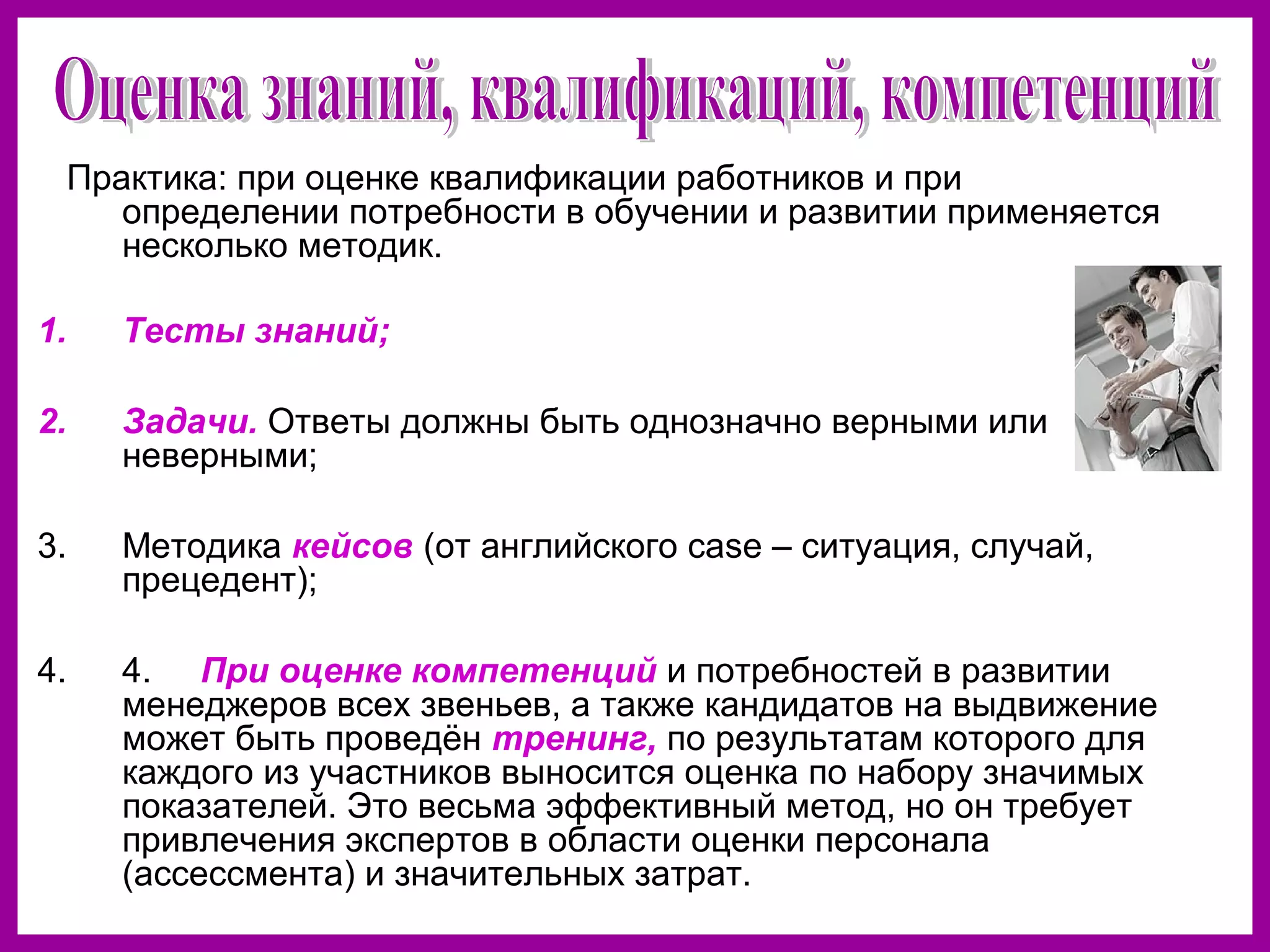 Практика: при оценке квалификации работников и при
определении потребности в обучении и развитии применяется
несколько методик.
1. Тесты знаний;
2. Задачи. Ответы должны быть однозначно верными или
неверными;
3. Методика кейсов (от английского case – ситуация, случай,
прецедент);
4. 4. При оценке компетенций и потребностей в развитии
менеджеров всех звеньев, а также кандидатов на выдвижение
может быть проведён тренинг, по результатам которого для
каждого из участников выносится оценка по набору значимых
показателей. Это весьма эффективный метод, но он требует
привлечения экспертов в области оценки персонала
(ассессмента) и значительных затрат.