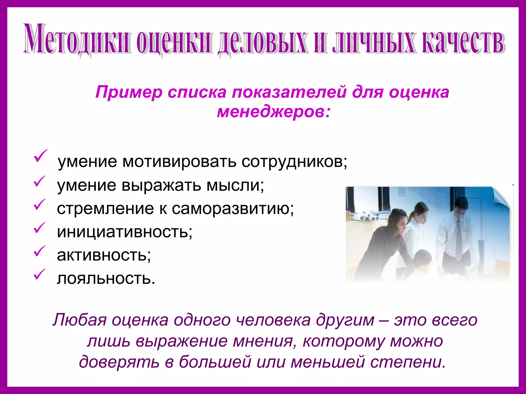 Пример списка показателей для оценка
менеджеров:
умение мотивировать сотрудников;
умение выражать мысли;
стремление к саморазвитию;
инициативность;
активность;
лояльность.
Любая оценка одного человека другим – это всего
лишь выражение мнения, которому можно
доверять в большей или меньшей степени.