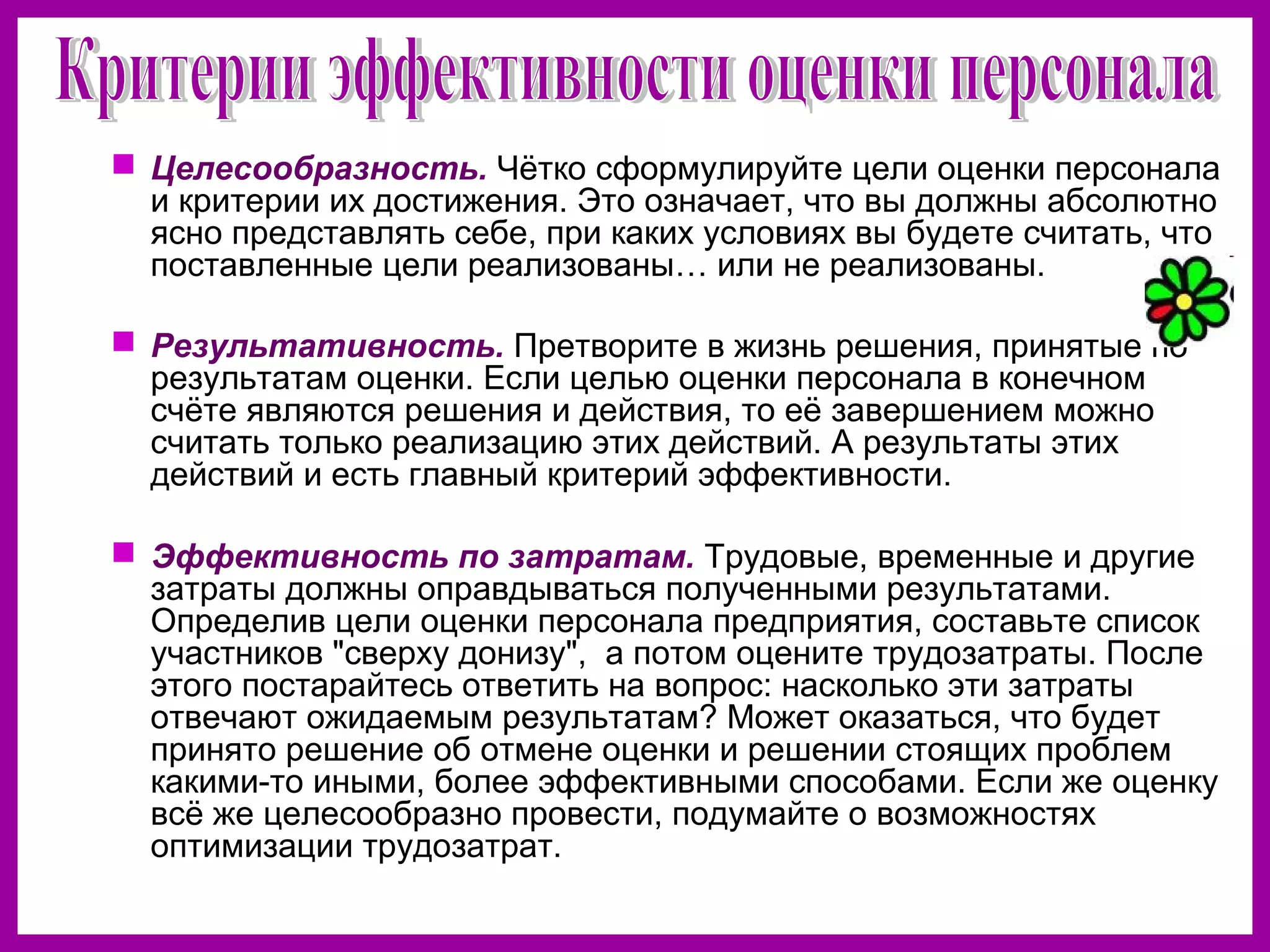  Целесообразность. Чётко сформулируйте цели оценки персонала
и критерии их достижения. Это означает, что вы должны абсолютно
ясно представлять себе, при каких условиях вы будете считать, что
поставленные цели реализованы… или не реализованы.
Результативность. Претворите в жизнь решения, принятые по
результатам оценки. Если целью оценки персонала в конечном
счёте являются решения и действия, то её завершением можно
считать только реализацию этих действий. А результаты этих
действий и есть главный критерий эффективности.
Эффективность по затратам. Трудовые, временные и другие
затраты должны оправдываться полученными результатами.
Определив цели оценки персонала предприятия, составьте список
участников "сверху донизу", а потом оцените трудозатраты. После
этого постарайтесь ответить на вопрос: насколько эти затраты
отвечают ожидаемым результатам? Может оказаться, что будет
принято решение об отмене оценки и решении стоящих проблем
какими-то иными, более эффективными способами. Если же оценку
всё же целесообразно провести, подумайте о возможностях
оптимизации трудозатрат.