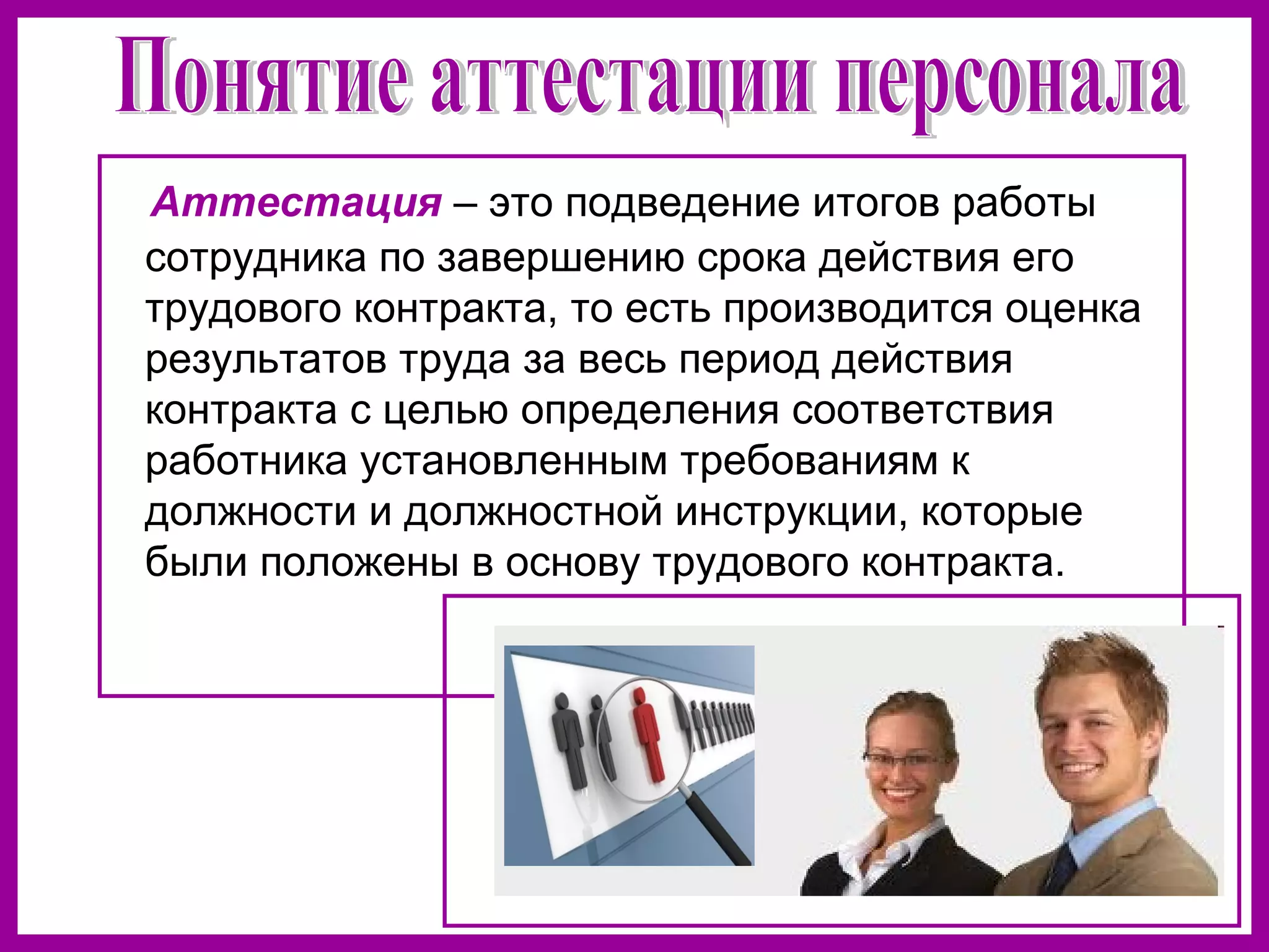 Аттестация – это подведение итогов работы
сотрудника по завершению срока действия его
трудового контракта, то есть производится оценка
результатов труда за весь период действия
контракта с целью определения соответствия
работника установленным требованиям к
должности и должностной инструкции, которые
были положены в основу трудового контракта.