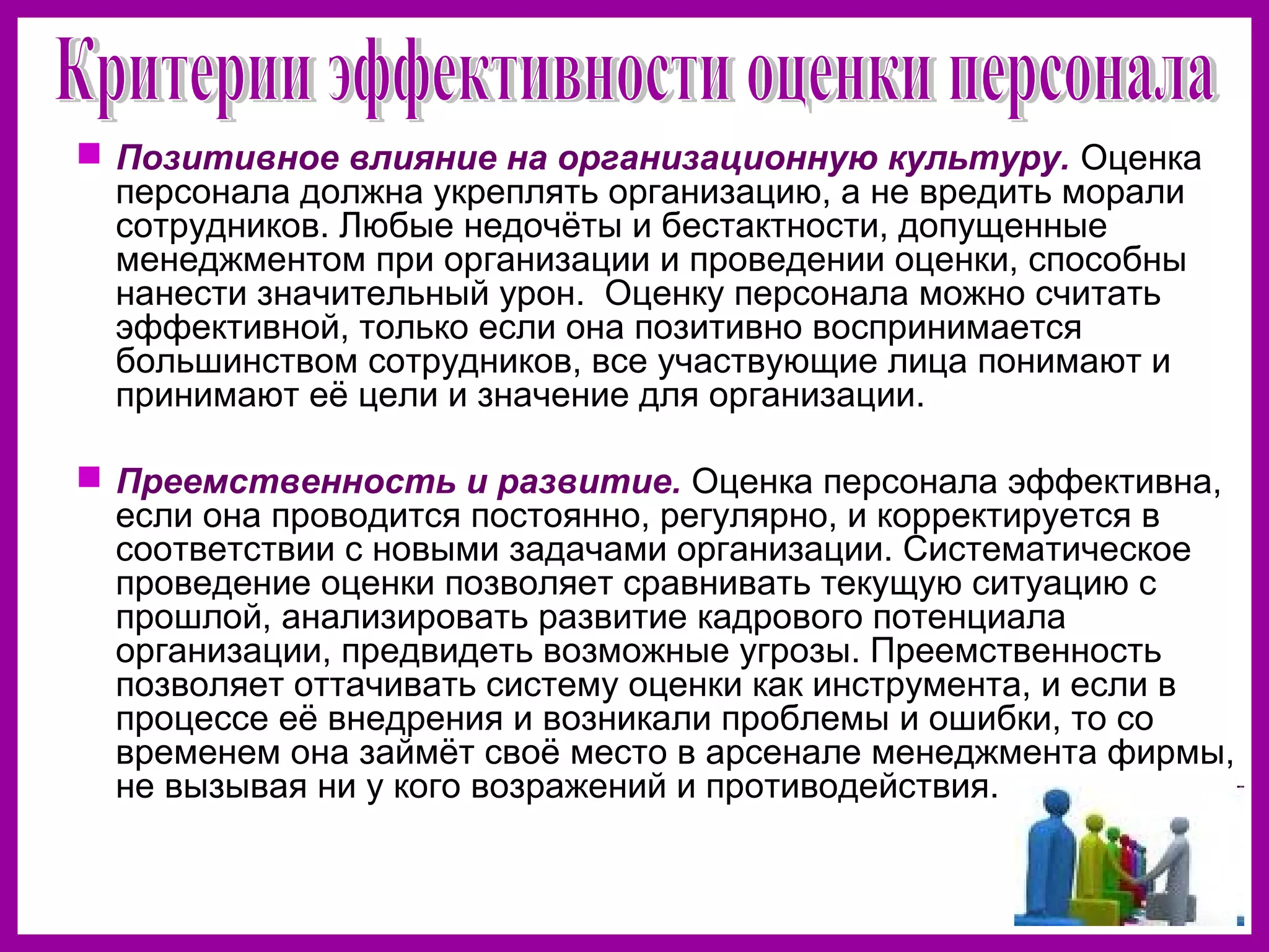  Позитивное влияние на организационную культуру. Оценка
персонала должна укреплять организацию, а не вредить морали
сотрудников. Любые недочёты и бестактности, допущенные
менеджментом при организации и проведении оценки, способны
нанести значительный урон. Оценку персонала можно считать
эффективной, только если она позитивно воспринимается
большинством сотрудников, все участвующие лица понимают и
принимают её цели и значение для организации.
Преемственность и развитие. Оценка персонала эффективна,
если она проводится постоянно, регулярно, и корректируется в
соответствии с новыми задачами организации. Систематическое
проведение оценки позволяет сравнивать текущую ситуацию с
прошлой, анализировать развитие кадрового потенциала
организации, предвидеть возможные угрозы. Преемственность
позволяет оттачивать систему оценки как инструмента, и если в
процессе её внедрения и возникали проблемы и ошибки, то со
временем она займёт своё место в арсенале менеджмента фирмы,
не вызывая ни у кого возражений и противодействия.