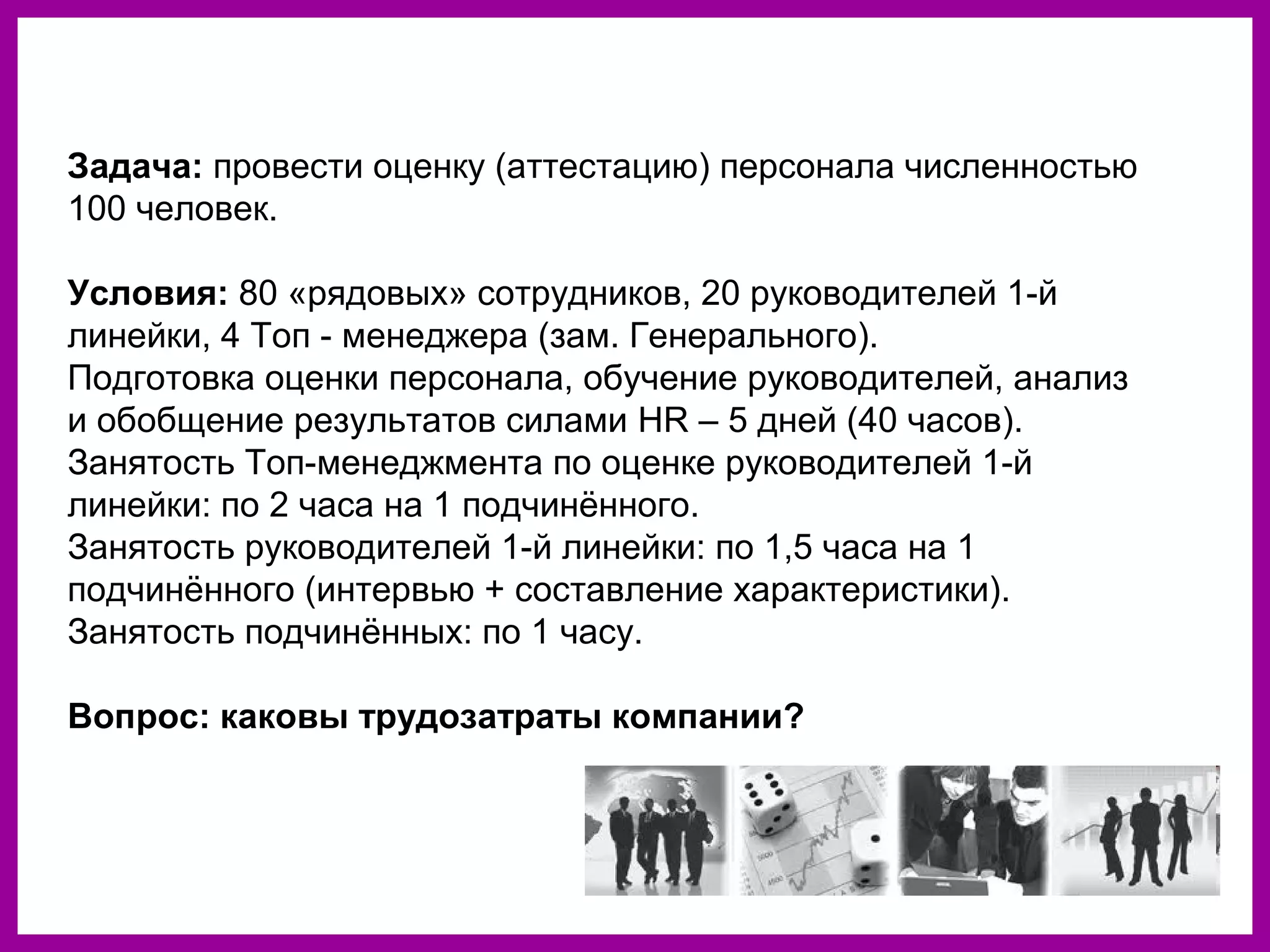 Задача: провести оценку (аттестацию) персонала численностью
100 человек.
Условия: 80 «рядовых» сотрудников, 20 руководителей 1-й
линейки, 4 Топ - менеджера (зам. Генерального).
Подготовка оценки персонала, обучение руководителей, анализ
и обобщение результатов силами HR – 5 дней (40 часов).
Занятость Топ-менеджмента по оценке руководителей 1-й
линейки: по 2 часа на 1 подчинённого.
Занятость руководителей 1-й линейки: по 1,5 часа на 1
подчинённого (интервью + составление характеристики).
Занятость подчинённых: по 1 часу.
Вопрос: каковы трудозатраты компании?