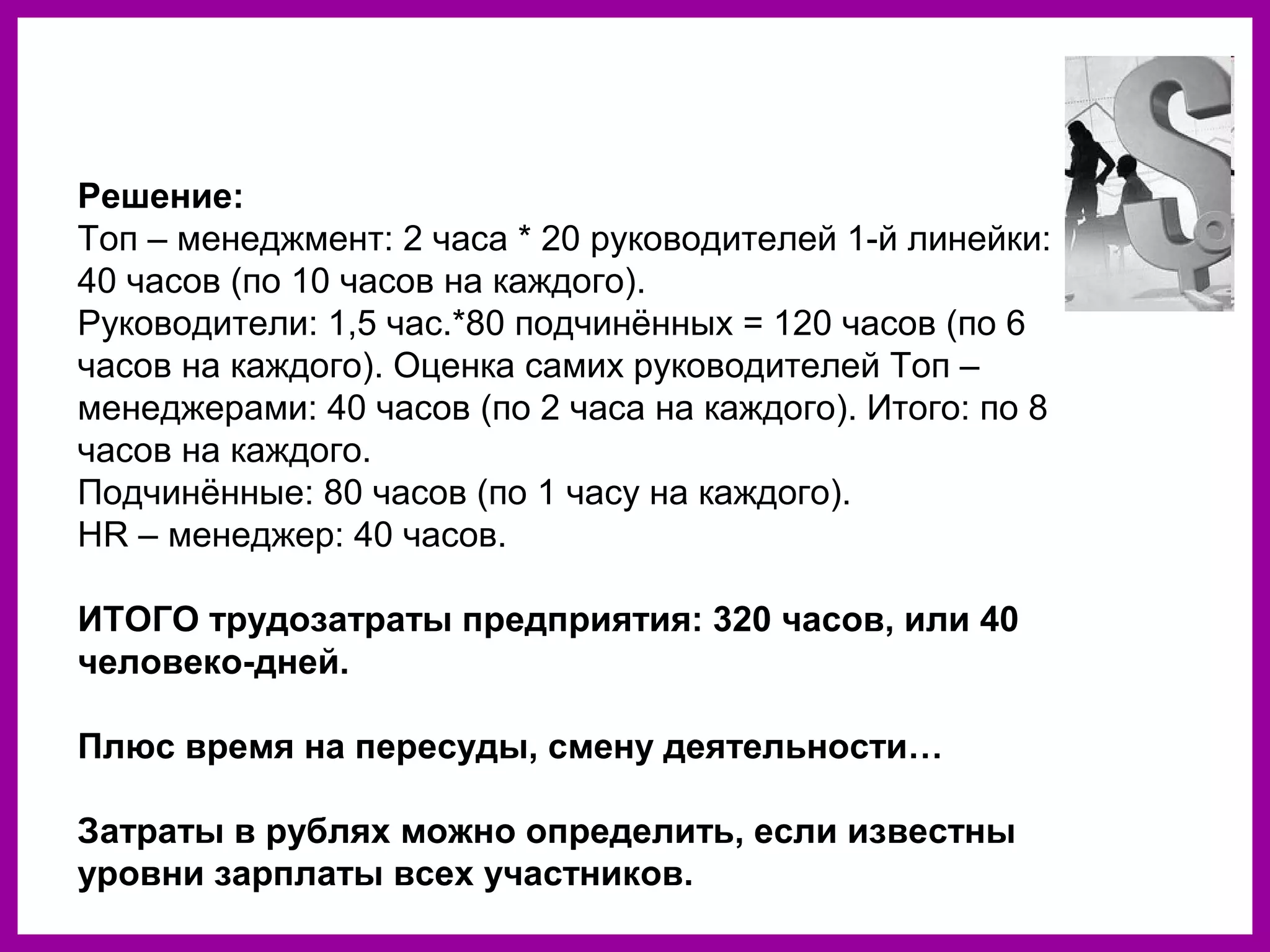 Решение:
Топ – менеджмент: 2 часа * 20 руководителей 1-й линейки:
40 часов (по 10 часов на каждого).
Руководители: 1,5 час.*80 подчинённых = 120 часов (по 6
часов на каждого). Оценка самих руководителей Топ –
менеджерами: 40 часов (по 2 часа на каждого). Итого: по 8
часов на каждого.
Подчинённые: 80 часов (по 1 часу на каждого).
HR – менеджер: 40 часов.
ИТОГО трудозатраты предприятия: 320 часов, или 40
человеко-дней.
Плюс время на пересуды, смену деятельности…
Затраты в рублях можно определить, если известны
уровни зарплаты всех участников.