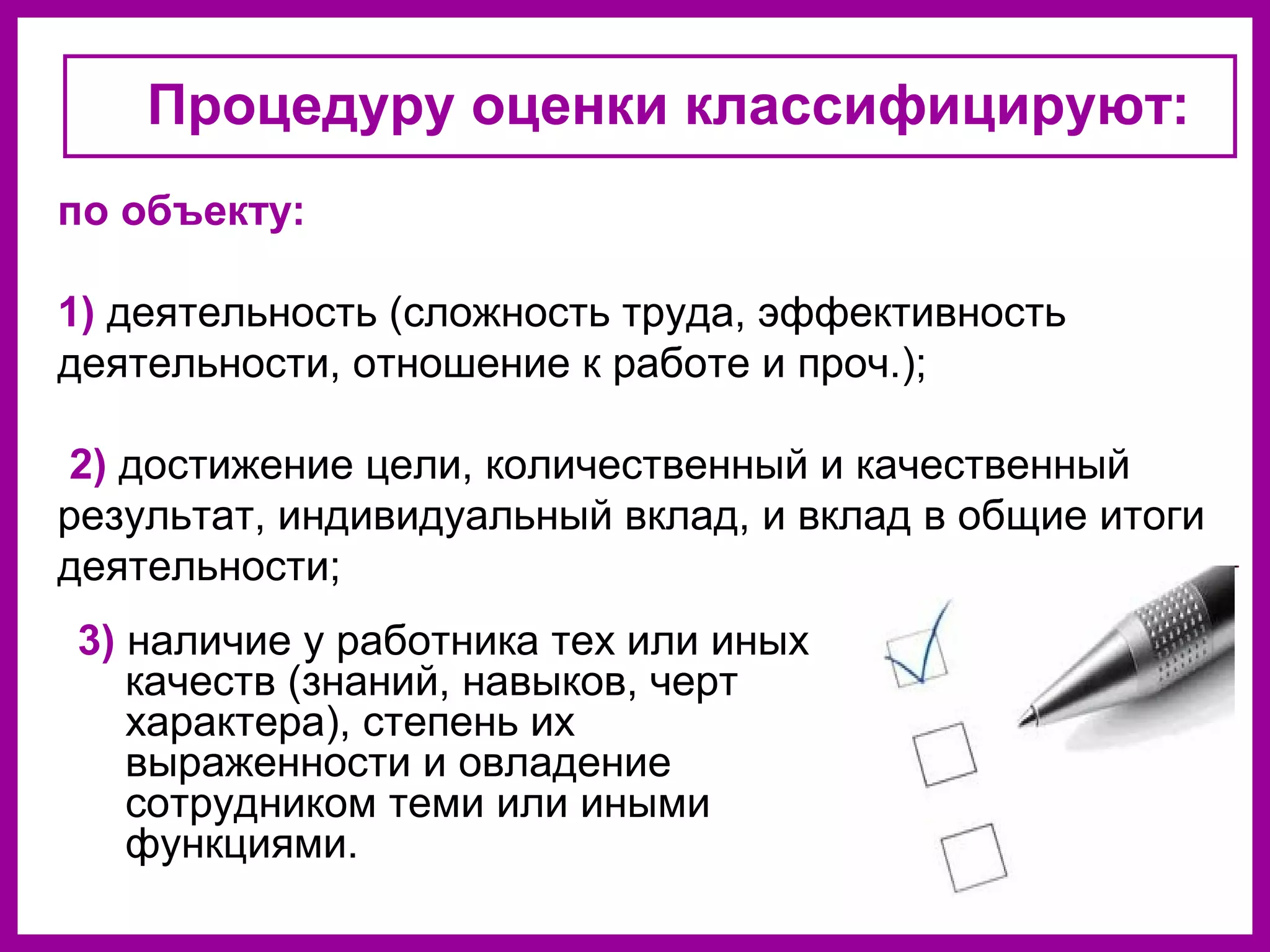 Процедуру оценки классифицируют:
3) наличие у работника тех или иных
качеств (знаний, навыков, черт
характера), степень их
выраженности и овладение
сотрудником теми или иными
функциями.
по объекту:
1) деятельность (сложность труда, эффективность
деятельности, отношение к работе и проч.);
2) достижение цели, количественный и качественный
результат, индивидуальный вклад, и вклад в общие итоги
деятельности;
